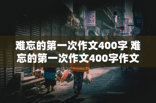 难忘的第一次作文400字 难忘的第一次作文400字作文