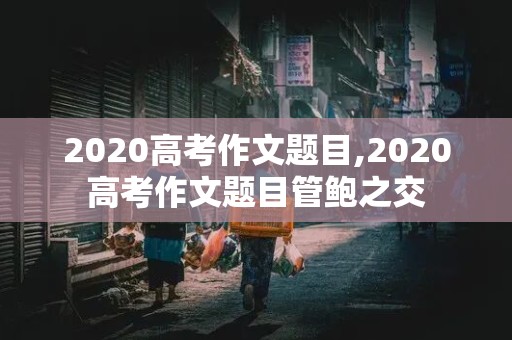 2020高考作文题目,2020高考作文题目管鲍之交