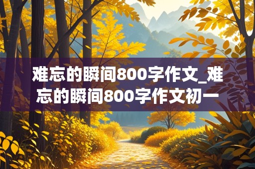 难忘的瞬间800字作文_难忘的瞬间800字作文初一