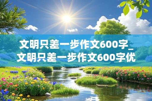 文明只差一步作文600字_文明只差一步作文600字优秀作文