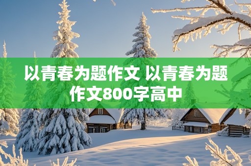 以青春为题作文 以青春为题作文800字高中