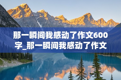 那一瞬间我感动了作文600字_那一瞬间我感动了作文600字初中