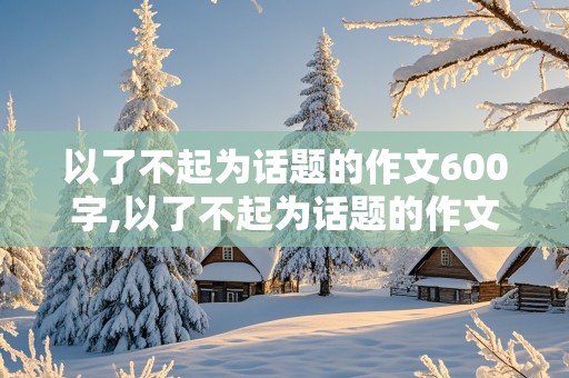 以了不起为话题的作文600字,以了不起为话题的作文600字初中