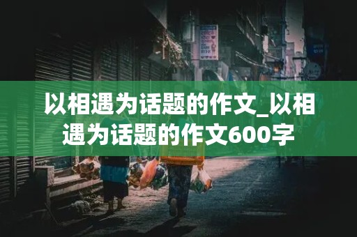 以相遇为话题的作文_以相遇为话题的作文600字