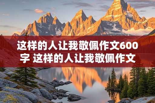 这样的人让我敬佩作文600字 这样的人让我敬佩作文600字初中