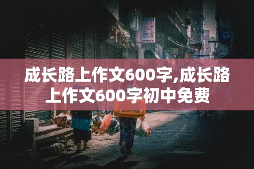 成长路上作文600字,成长路上作文600字初中免费