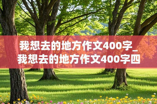 我想去的地方作文400字_我想去的地方作文400字四年级