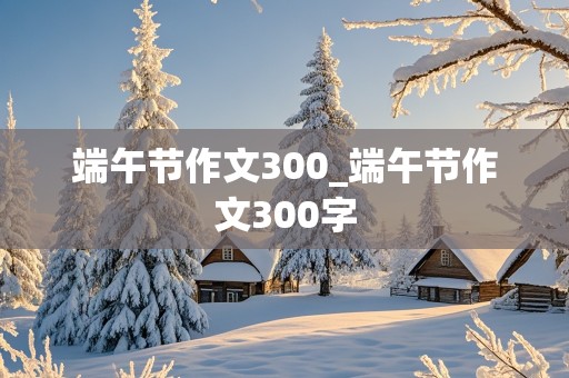 端午节作文300_端午节作文300字