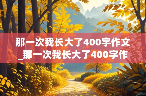 那一次我长大了400字作文_那一次我长大了400字作文免费