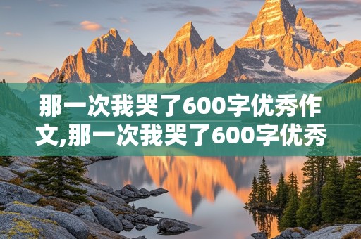 那一次我哭了600字优秀作文,那一次我哭了600字优秀作文初三