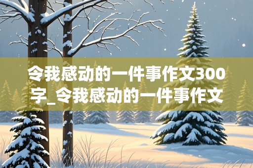 令我感动的一件事作文300字_令我感动的一件事作文300字四年级