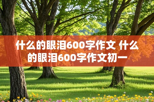 什么的眼泪600字作文 什么的眼泪600字作文初一