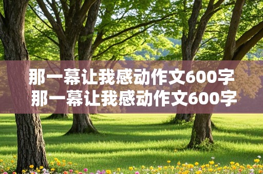 那一幕让我感动作文600字 那一幕让我感动作文600字,初中作文