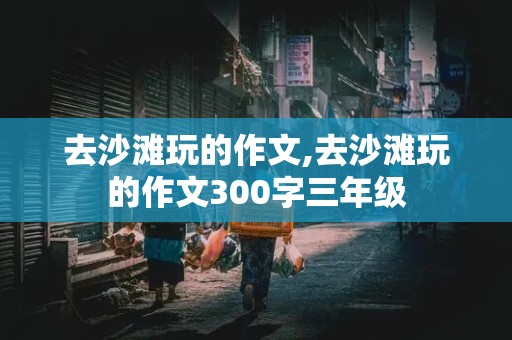 去沙滩玩的作文,去沙滩玩的作文300字三年级