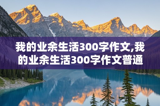 我的业余生活300字作文,我的业余生活300字作文普通话