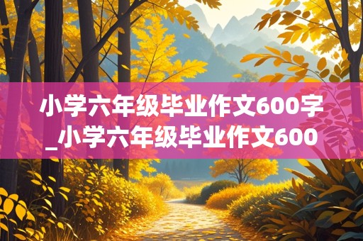 小学六年级毕业作文600字_小学六年级毕业作文600字记叙文