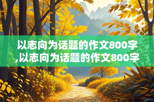 以志向为话题的作文800字,以志向为话题的作文800字议论文