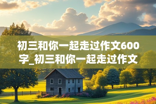 初三和你一起走过作文600字_初三和你一起走过作文600字怎么写