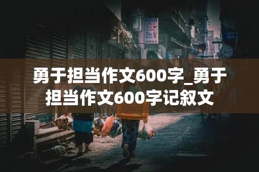 勇于担当作文600字_勇于担当作文600字记叙文