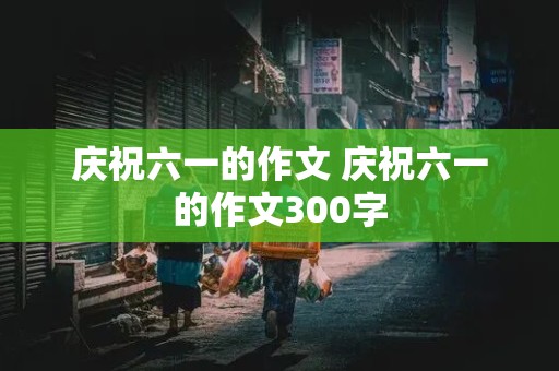 庆祝六一的作文 庆祝六一的作文300字