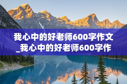 我心中的好老师600字作文_我心中的好老师600字作文初中