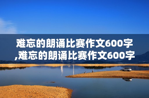 难忘的朗诵比赛作文600字,难忘的朗诵比赛作文600字点面结合