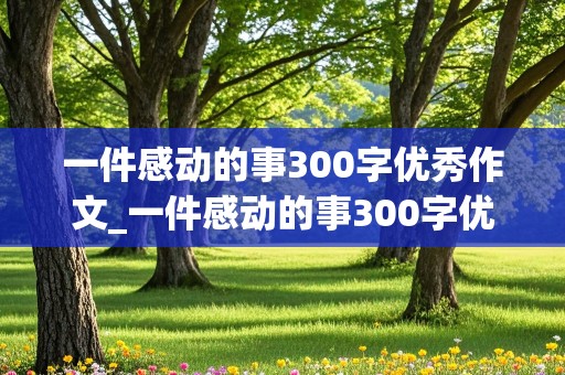 一件感动的事300字优秀作文_一件感动的事300字优秀作文免费