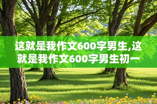 这就是我作文600字男生,这就是我作文600字男生初一