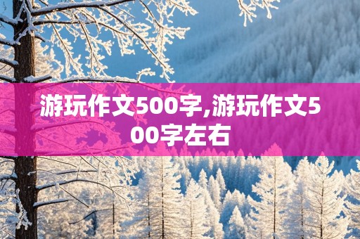 游玩作文500字,游玩作文500字左右