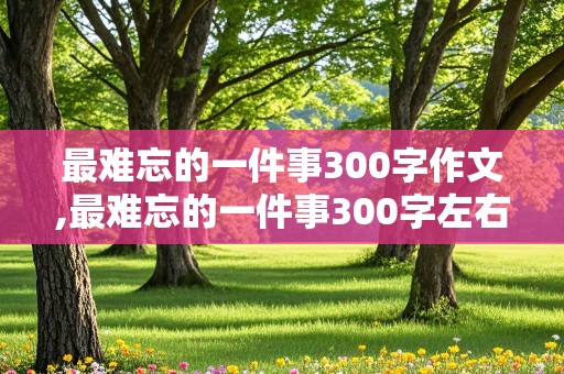 最难忘的一件事300字作文,最难忘的一件事300字左右作文