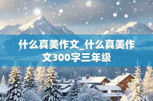 什么真美作文_什么真美作文300字三年级