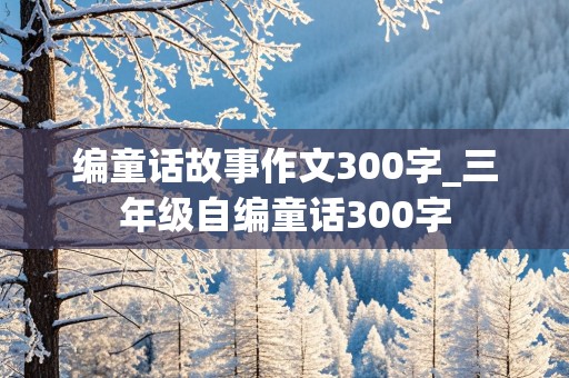 编童话故事作文300字_三年级自编童话300字