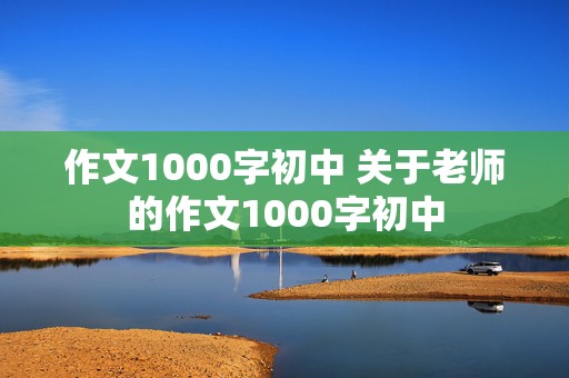 作文1000字初中 关于老师的作文1000字初中