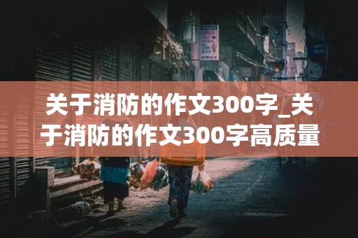 关于消防的作文300字_关于消防的作文300字高质量一等奖