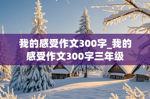 我的感受作文300字_我的感受作文300字三年级