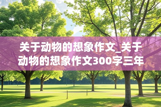 关于动物的想象作文_关于动物的想象作文300字三年级