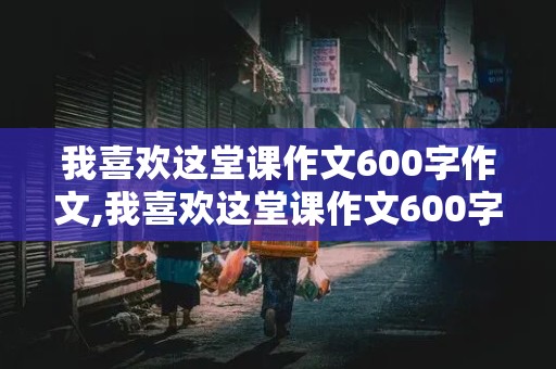 我喜欢这堂课作文600字作文,我喜欢这堂课作文600字作文六年级