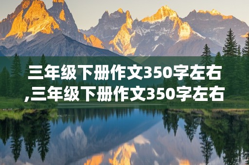 三年级下册作文350字左右,三年级下册作文350字左右与春天无关写景(显示字数)