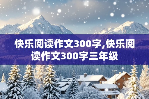 快乐阅读作文300字,快乐阅读作文300字三年级