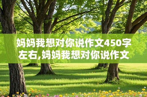 妈妈我想对你说作文450字左右,妈妈我想对你说作文450字左右写信格式