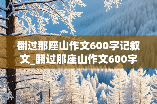 翻过那座山作文600字记叙文_翻过那座山作文600字记叙文初三