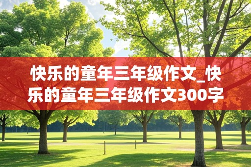 快乐的童年三年级作文_快乐的童年三年级作文300字