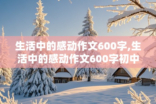 生活中的感动作文600字,生活中的感动作文600字初中