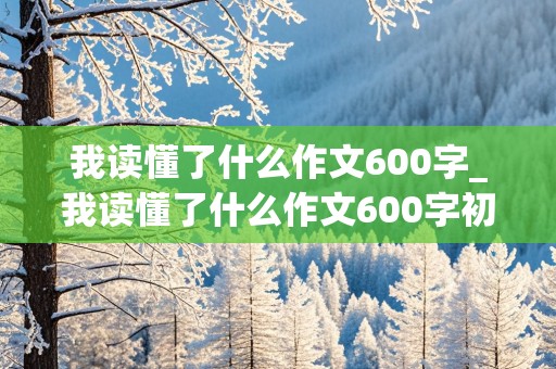 我读懂了什么作文600字_我读懂了什么作文600字初中