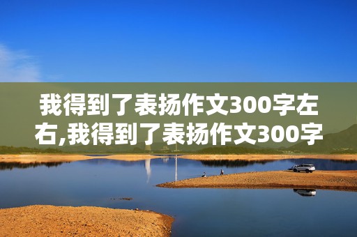 我得到了表扬作文300字左右,我得到了表扬作文300字左右四年级