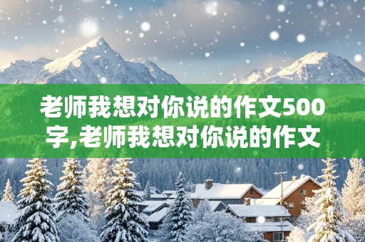 老师我想对你说的作文500字,老师我想对你说的作文500字六年级