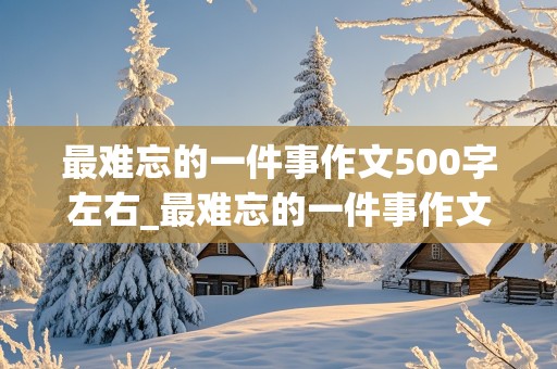 最难忘的一件事作文500字左右_最难忘的一件事作文500字左右六年级