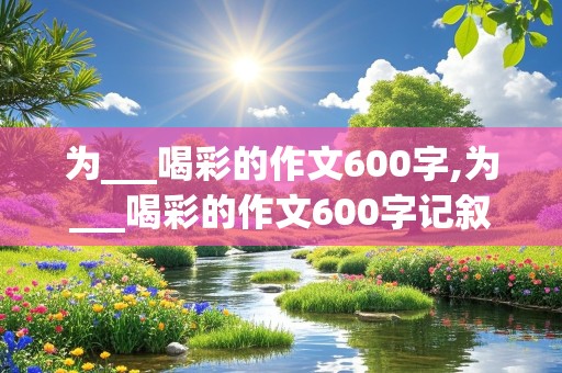 为___喝彩的作文600字,为___喝彩的作文600字记叙文