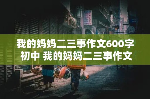 我的妈妈二三事作文600字 初中 我的妈妈二三事作文600字 初中写人