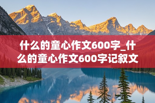 什么的童心作文600字_什么的童心作文600字记叙文